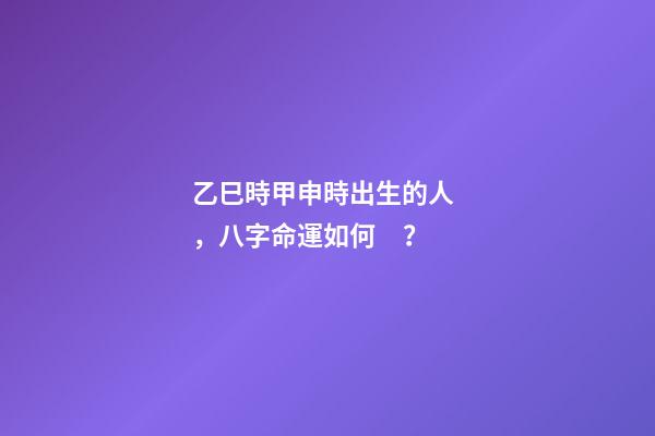 乙巳時甲申時出生的人，八字命運如何？